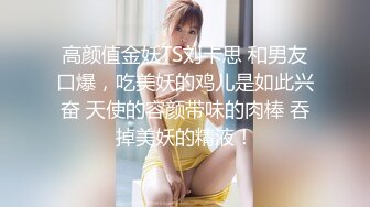 高颜值金妖TS刘卡思 和男友口爆，吃美妖的鸡儿是如此兴奋 天使的容颜带味的肉棒 吞掉美妖的精液！