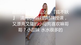 超颜值极品御姐女神『狐不妖』✿清纯小师妹的特殊授课，又漂亮又骚的小母狗喜欢嘛哥哥？小甜妹 水水很多的