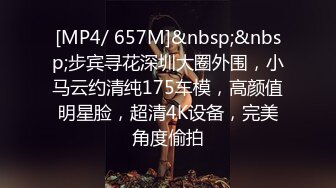 [MP4/ 657M]&nbsp;&nbsp;步宾寻花深圳大圈外围，小马云约清纯175车模，高颜值明星脸，超清4K设备，完美角度偷拍