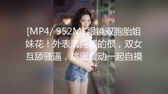 [MP4/ 952M] 眼镜双胞胎姐妹花！外表清纯骚的很，双女互舔骚逼，跳蛋震动一起自摸