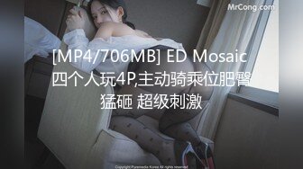 [MP4/706MB] ED Mosaic 四个人玩4P,主动骑乘位肥臀猛砸 超级刺激