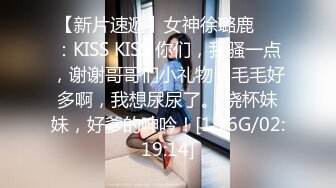 【新片速遞】女神徐璐鹿❤️：KISS KISS 你们，我骚一点，谢谢哥哥们小礼物，毛毛好多啊，我想尿尿了。 烧杯妹妹，好爹的呻吟！[1.16G/02:19:14]