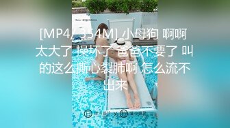 [MP4/ 354M] 小母狗 啊啊 太大了 操坏了 爸爸不要了 叫的这么撕心裂肺啊 怎么流不出来