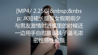 [MP4/ 2.25G]&nbsp;&nbsp; JK短裙长腿美女假期前夕与男友激情射进嘴里的时候还一边用手自慰摸逼妹子逼毛浓密性感性欲强