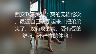 西安Ts李美儿：爽的无语伦次、最近自己动了起来、把弟弟夹了、攻有攻的爽、受有受的舒服、不一样的体验！