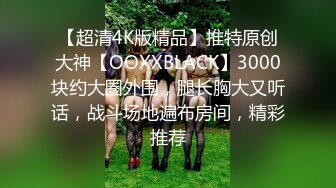 【超清4K版精品】推特原创大神【OOXXBLACK】3000块约大圈外围，腿长胸大又听话，战斗场地遍布房间，精彩推荐