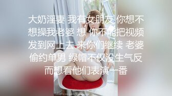 大奶淫妻 我有女朋友 你想不想操我老婆 想 你不能把视频发到网上去 来你们继续 老婆偷约单男 绿帽不仅没生气反而想看他们表演一番