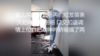 雀儿探花第二场再约短发苗条大奶妹子TP啪啪 口交扣逼调情上位自己动呻吟娇喘搞了两炮