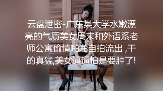 云盘泄密-广东某大学水嫩漂亮的气质美女周末和外语系老师公寓偷情啪啪自拍流出 ,干的真猛,美女逼逼怕是要肿了!