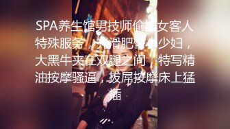 SPA养生馆男技师偷拍女客人特殊服务，光滑肥臀小少妇，大黑牛夹在双腿之间，特写精油按摩骚逼，拔屌按摩床上猛插