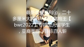 ⚫️⚫️最新收费福利④，二十多厘米大屌PUA白皮猪炮王【bwc2022】专搞国人留学生，亚裔美眉，目标百人斩