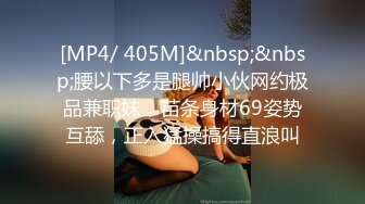 [MP4/ 405M]&nbsp;&nbsp;腰以下多是腿帅小伙网约极品兼职妹，苗条身材69姿势互舔，正入猛操搞得直浪叫