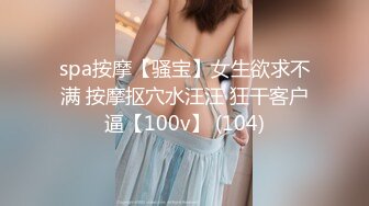 spa按摩【骚宝】女生欲求不满 按摩抠穴水汪汪 狂干客户逼【100v】 (104)