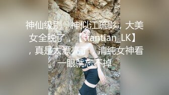 神仙级别，神似江疏影，大美女全脱了，【tiantian_LK】，真是太漂亮了，清纯女神看一眼就忘不掉