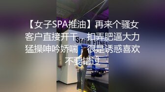 【女子SPA推油】再来个骚女客户直接开干，扣弄肥逼大力猛操呻吟娇喘，很是诱惑喜欢不要错过