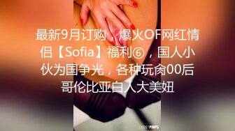 最新9月订购，爆火OF网红情侣【Sofia】福利⑥，国人小伙为国争光，各种玩肏00后哥伦比亚白人大美妞