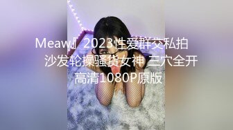 Meaw』2023性爱群交私拍❤️沙发轮操骚货女神 三穴全开 高清1080P原版