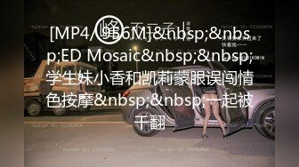 [MP4/ 956M]&nbsp;&nbsp;ED Mosaic&nbsp;&nbsp;学生妹小香和凯莉蒙眼误闯情色按摩&nbsp;&nbsp;一起被干翻