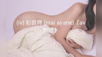 (iv) 彩音舞 (mai ayane)「av無理」