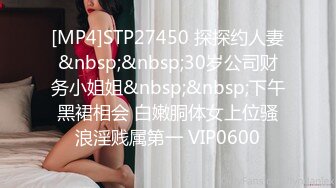 [MP4]STP27450 探探约人妻&nbsp;&nbsp;30岁公司财务小姐姐&nbsp;&nbsp;下午黑裙相会 白嫩胴体女上位骚浪淫贱属第一 VIP0600