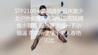 STP21004 高颜值极品JK美少女户外金莲网吧勾引正在玩捕鱼小哥哥 强烈要求捕一下小骚逼 在厕所里爆干美人香艳无比