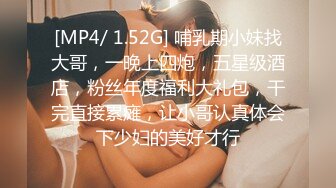 [MP4/ 1.52G] 哺乳期小妹找大哥，一晚上四炮，五星级酒店，粉丝年度福利大礼包，干完直接累瘫，让小哥认真体会下少妇的美好才行