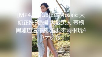 [MP4/1.6GB]ED Mosaic 大奶正妹E奶蝶 大戰黑人 壹根黑雞巴還不夠 還要來兩根玩4P才夠爽