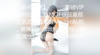 【新片速遞】 ⚫️⚫️重磅VIP福利分享，推特OF极品童颜巨乳百变福利姬Meiilyn私拍，裸舞啪啪紫薇脸逼同框，母狗属性拉满[3660M/MP4/01:19:46]