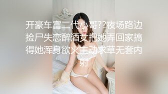 开豪车富二代小哥??夜场路边捡尸失恋醉酒女把她弄回家搞得她浑身欲火主动求草无套内射