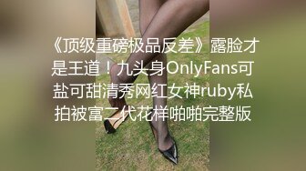 《顶级重磅极品反差》露脸才是王道！九头身OnlyFans可盐可甜清秀网红女神ruby私拍被富二代花样啪啪完整版