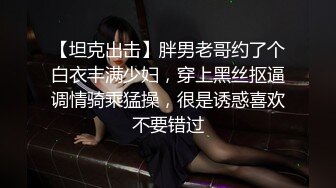 【坦克出击】胖男老哥约了个白衣丰满少妇，穿上黑丝抠逼调情骑乘猛操，很是诱惑喜欢不要错过