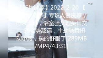 【新片速遞】2022-2-20 【爱情丶故事】专攻人妻良家，再来一炮，浴室骚女埋头口交，69姿势舔逼，主动骑乘扭动小腰，操的舒服了[289MB/MP4/43:31]