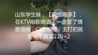 山东学生妹，【阿里嘎多】，在KTV唱歌喝酒，一曲罢了情意缠绵，口交啪啪，主打的就是一个真实220~2