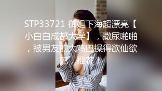 STP33721 御姐下海超漂亮【小白白成都大学】，撒尿啪啪，被男友的大鸡巴操得欲仙欲死，推荐！