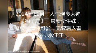 2024年11月，人气泡良大神，【狮子座】，最新学生妹，露脸，清纯可爱，无套后入蜜桃臀，水汪汪