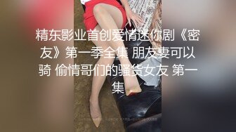 精东影业首创爱情迷你剧《密友》第一季全集 朋友妻可以骑 偷情哥们的骚货女友 第一集