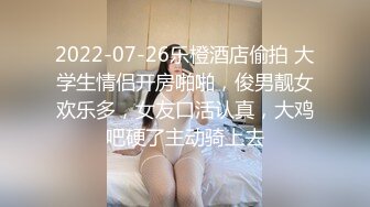 2022-07-26乐橙酒店偷拍 大学生情侣开房啪啪，俊男靓女欢乐多，女友口活认真，大鸡吧硬了主动骑上去