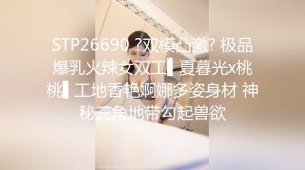 STP26690 ?双模凸激? 极品爆乳火辣女双工▌夏暮光x桃桃▌工地香艳婀娜多姿身材 神秘三角地带勾起兽欲