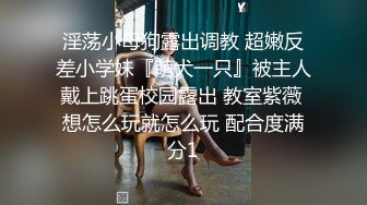 淫荡小母狗露出调教 超嫩反差小学妹『萌犬一只』被主人戴上跳蛋校园露出 教室紫薇 想怎么玩就怎么玩 配合度满分1