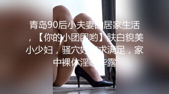 青岛90后小夫妻的居家生活，【你的小团团哟】肤白貌美小少妇，骚穴好痒求满足，家中裸体淫态毕露