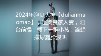 2024年泡良大神【dulianmaomao】，超美良家人妻，阳台前操，楼下一群小孩，滴蜡撒尿露脸浪叫