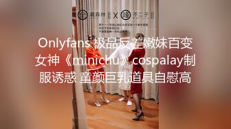 Onlyfans 极品反差嫩妹百变女神《minichu》cospalay制服诱惑 童颜巨乳道具自慰高