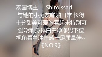 泰国博主❤️Shiroissad❤️ ✌与她的小男友啪啪日常 长得十分甜美可爱胸看起来特别可爱Q弹 身体白白净净男下位视角看着冲击感十足质量佳~《NO.9》