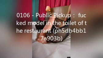 0106 - Public Pickup： fucked model in the toilet of the restaurant (ph5db4bb17a903b)