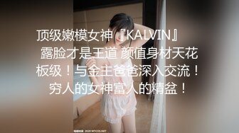 顶级嫩模女神『KALVIN』❤️露脸才是王道 颜值身材天花板级！与金主爸爸深入交流！穷人的女神富人的精盆！