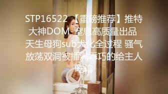 STP16522 【重磅推荐】推特大神DOM-窒息高质量出品 天生母狗sub犬化全过程 骚气放荡双洞被插满乖巧的给主人吃精