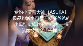 专约小萝莉大神『ASUKA』极品粉嫩小可爱开发成爸爸的小母狗，软软的叫床声 一操就像被捅穿了一样！