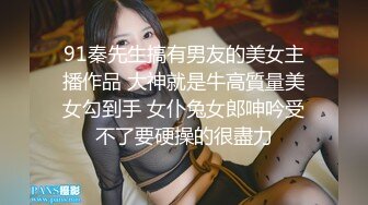 91秦先生搞有男友的美女主播作品 大神就是牛高質量美女勾到手 女仆兔女郎呻吟受不了要硬操的很盡力