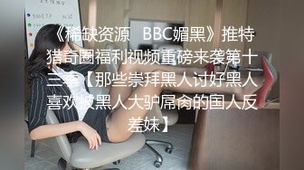 《稀缺资源✅BBC媚黑》推特猎奇圈福利视频重磅来袭第十三季【那些崇拜黑人讨好黑人喜欢被黑人大驴屌肏的国人反差妹】