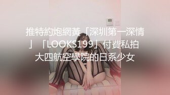 推特約炮網黃「深圳第一深情」「LOOKS199」付費私拍 大四航空學院的日系少女